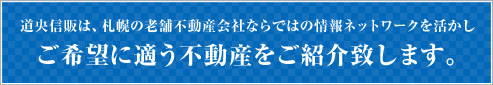 道央信販は、札幌の老舗不動産会社ならではの情報ネットワークを活かしご希望に適う不動産をご紹介致します。